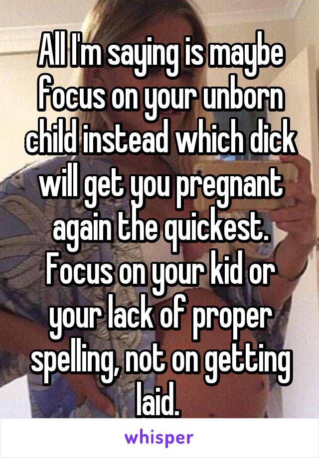 All I'm saying is maybe focus on your unborn child instead which dick will get you pregnant again the quickest. Focus on your kid or your lack of proper spelling, not on getting laid. 