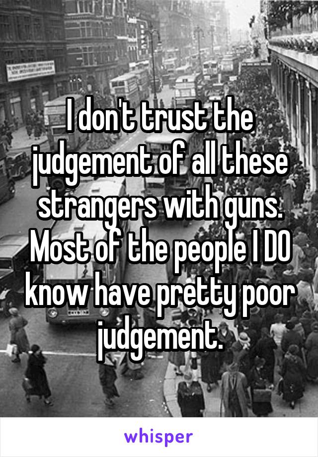 I don't trust the judgement of all these strangers with guns. Most of the people I DO know have pretty poor judgement.