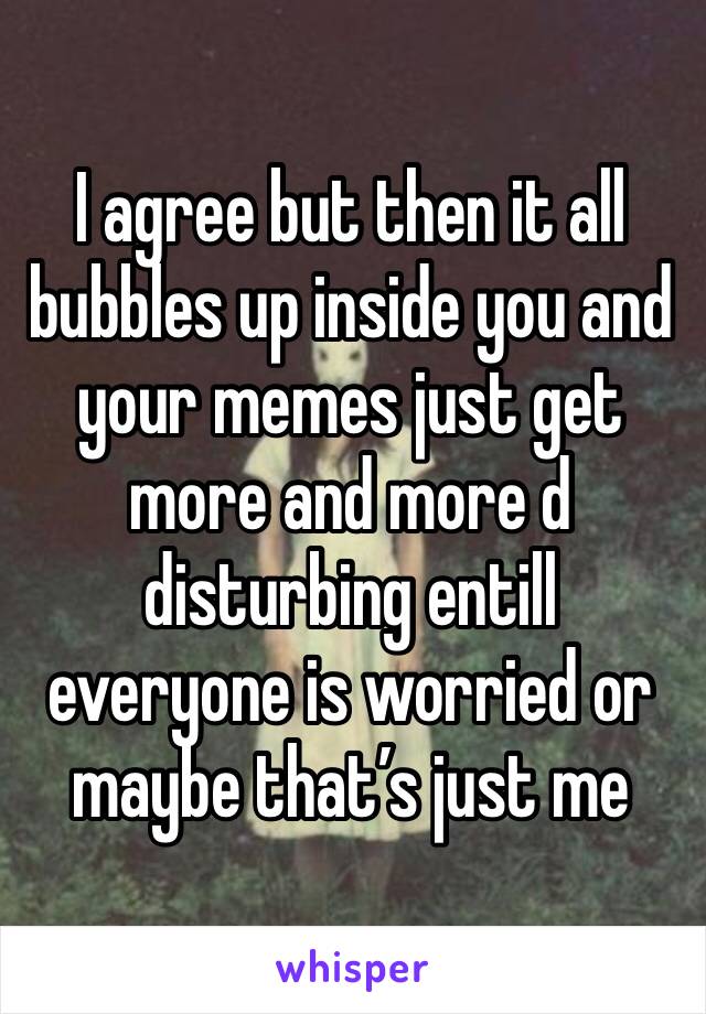 I agree but then it all bubbles up inside you and your memes just get more and more d disturbing entill everyone is worried or maybe that’s just me