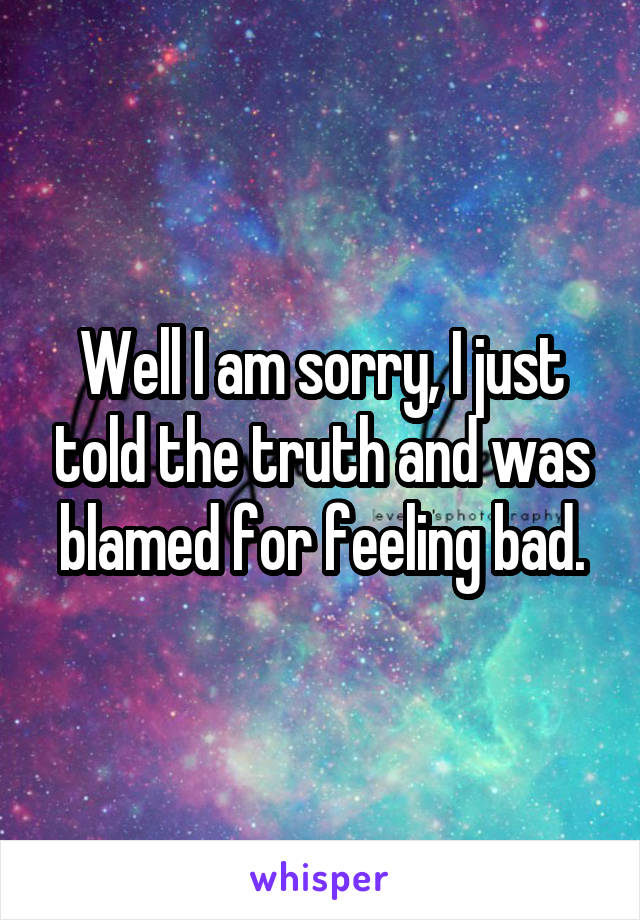 Well I am sorry, I just told the truth and was blamed for feeling bad.