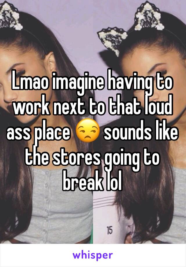 Lmao imagine having to work next to that loud ass place 😒 sounds like the stores going to break lol 