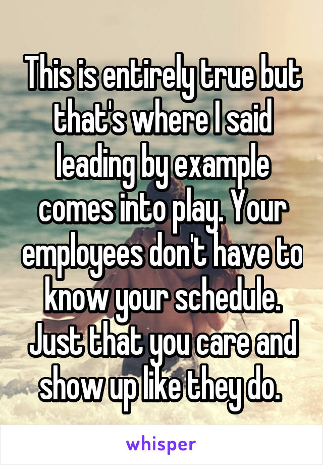 This is entirely true but that's where I said leading by example comes into play. Your employees don't have to know your schedule. Just that you care and show up like they do. 