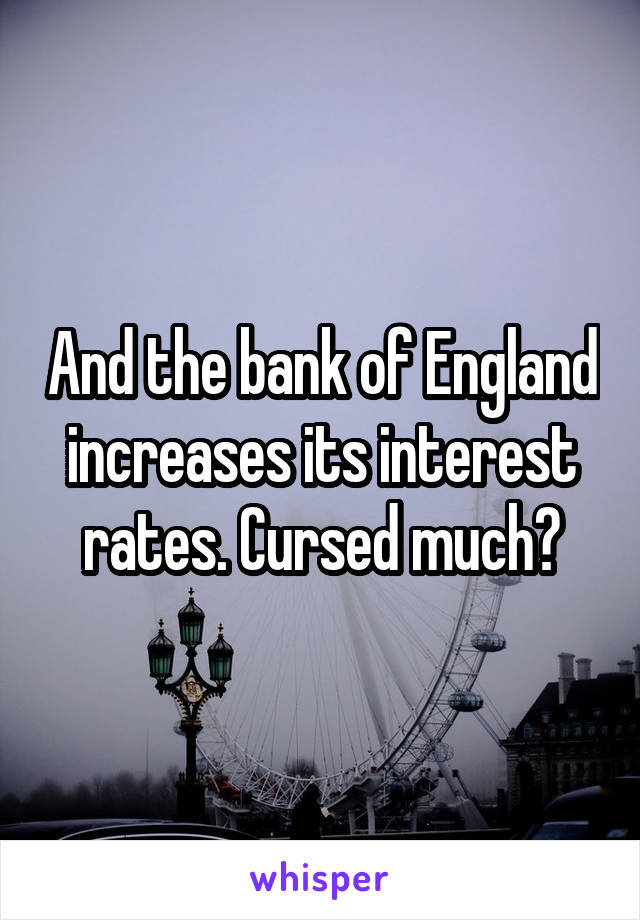 And the bank of England increases its interest rates. Cursed much?