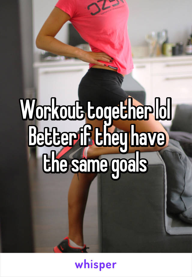 Workout together lol 
Better if they have the same goals 