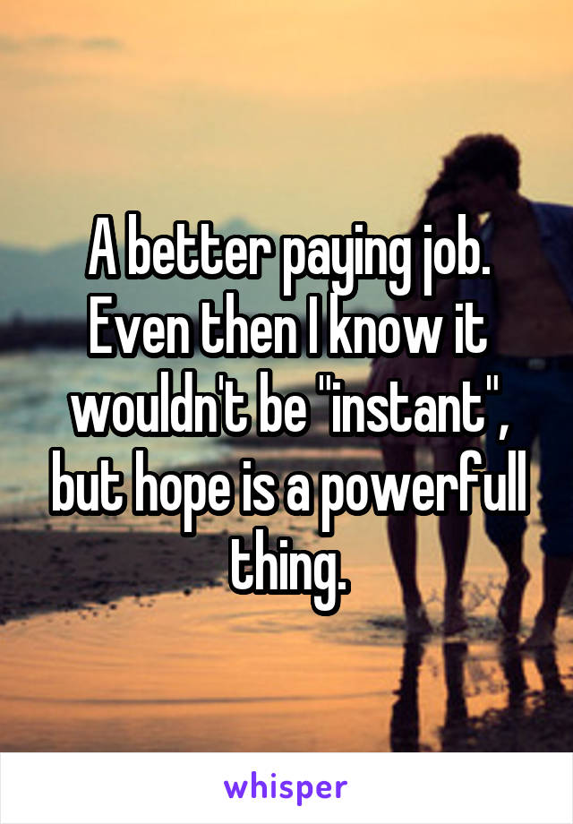 A better paying job. Even then I know it wouldn't be "instant", but hope is a powerfull thing.