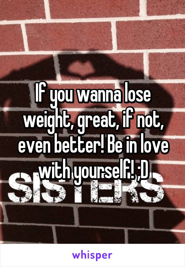 If you wanna lose weight, great, if not, even better! Be in love with yourself! ;D