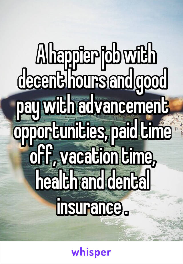   A happier job with decent hours and good pay with advancement opportunities, paid time off, vacation time, health and dental insurance .