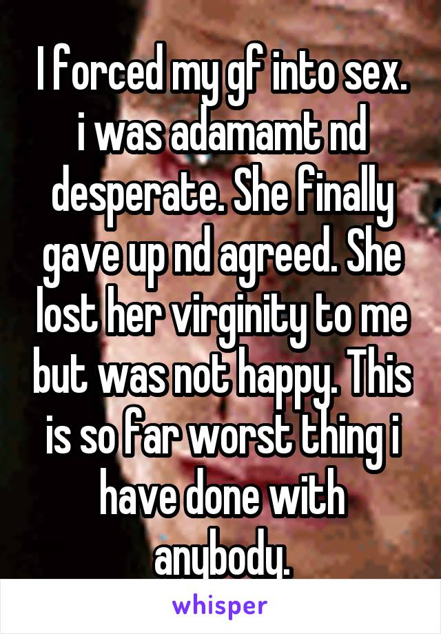 I forced my gf into sex. i was adamamt nd desperate. She finally gave up nd agreed. She lost her virginity to me but was not happy. This is so far worst thing i have done with anybody.