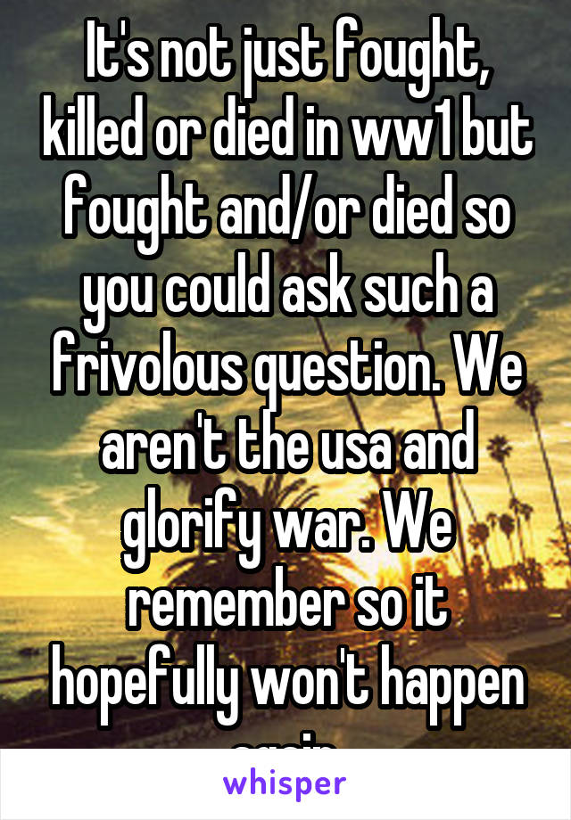 It's not just fought, killed or died in ww1 but fought and/or died so you could ask such a frivolous question. We aren't the usa and glorify war. We remember so it hopefully won't happen again.