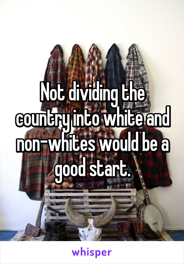 Not dividing the country into white and non-whites would be a good start.