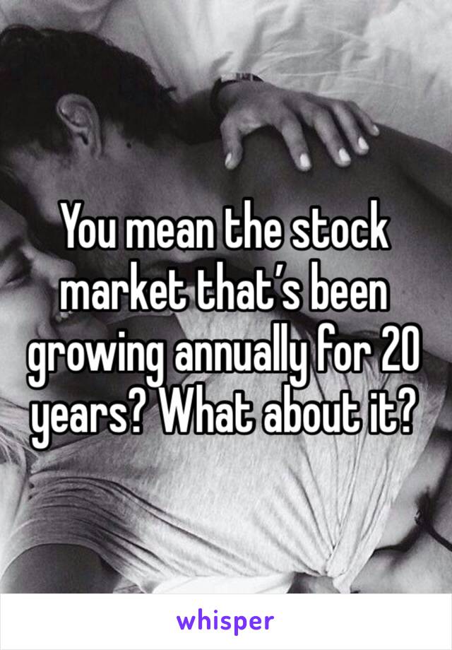 You mean the stock market that’s been growing annually for 20 years? What about it?