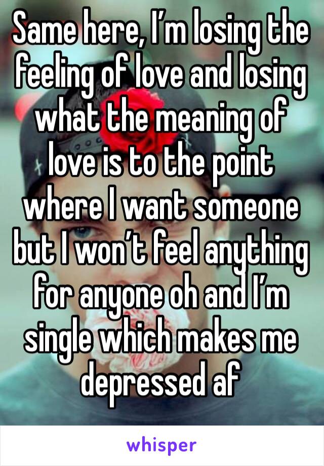 Same here, I’m losing the feeling of love and losing what the meaning of love is to the point where I want someone but I won’t feel anything for anyone oh and I’m single which makes me depressed af