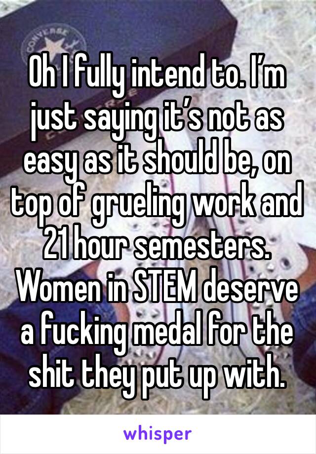 Oh I fully intend to. I’m just saying it’s not as easy as it should be, on top of grueling work and 21 hour semesters. Women in STEM deserve a fucking medal for the shit they put up with.