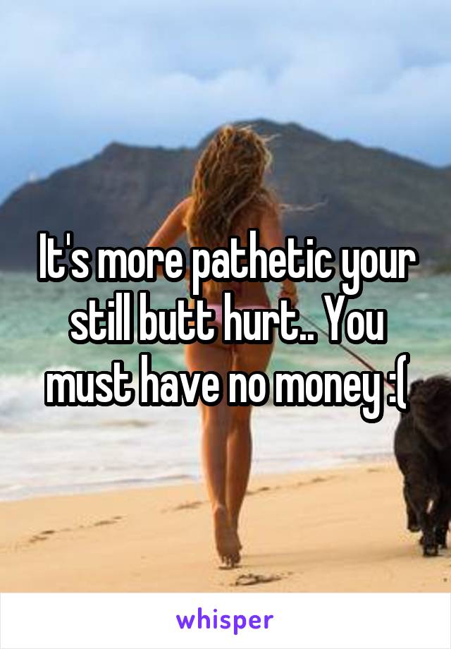 It's more pathetic your still butt hurt.. You must have no money :(