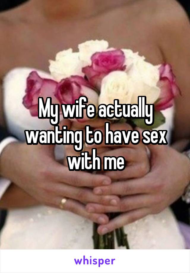 My wife actually wanting to have sex with me