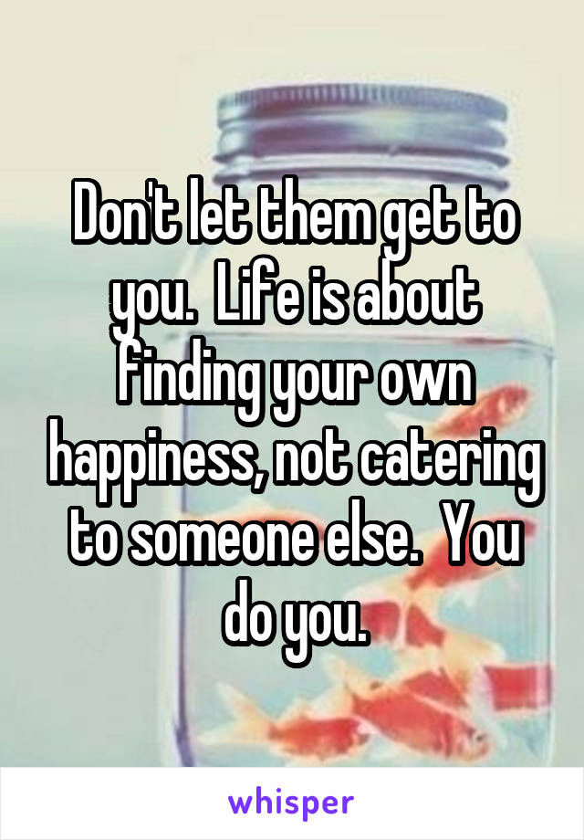 Don't let them get to you.  Life is about finding your own happiness, not catering to someone else.  You do you.