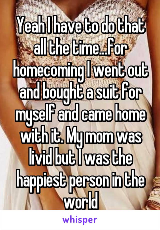 Yeah I have to do that all the time...for homecoming I went out and bought a suit for myself and came home with it. My mom was livid but I was the happiest person in the world