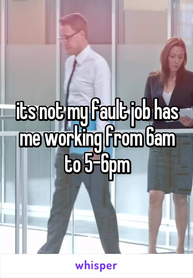 its not my fault job has me working from 6am to 5-6pm