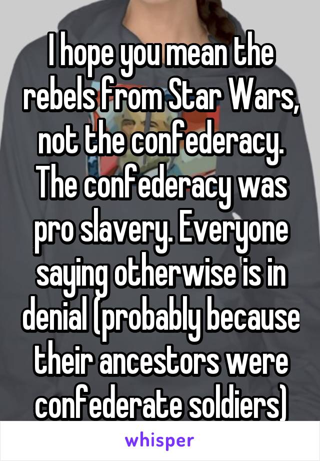 I hope you mean the rebels from Star Wars, not the confederacy. The confederacy was pro slavery. Everyone saying otherwise is in denial (probably because their ancestors were confederate soldiers)