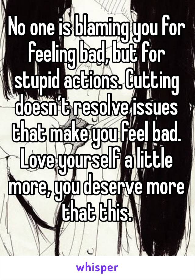 No one is blaming you for feeling bad, but for stupid actions. Cutting doesn’t resolve issues that make you feel bad. Love yourself a little more, you deserve more that this.