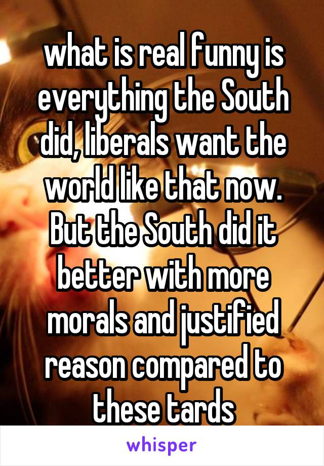 what is real funny is everything the South did, liberals want the world like that now. But the South did it better with more morals and justified reason compared to these tards