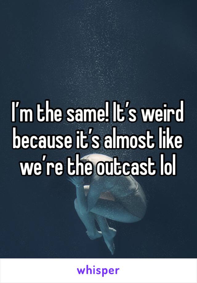 I’m the same! It’s weird because it’s almost like we’re the outcast lol
