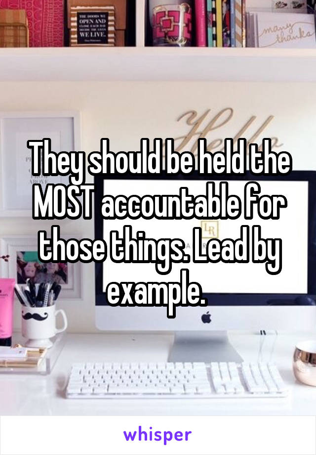 They should be held the MOST accountable for those things. Lead by example. 