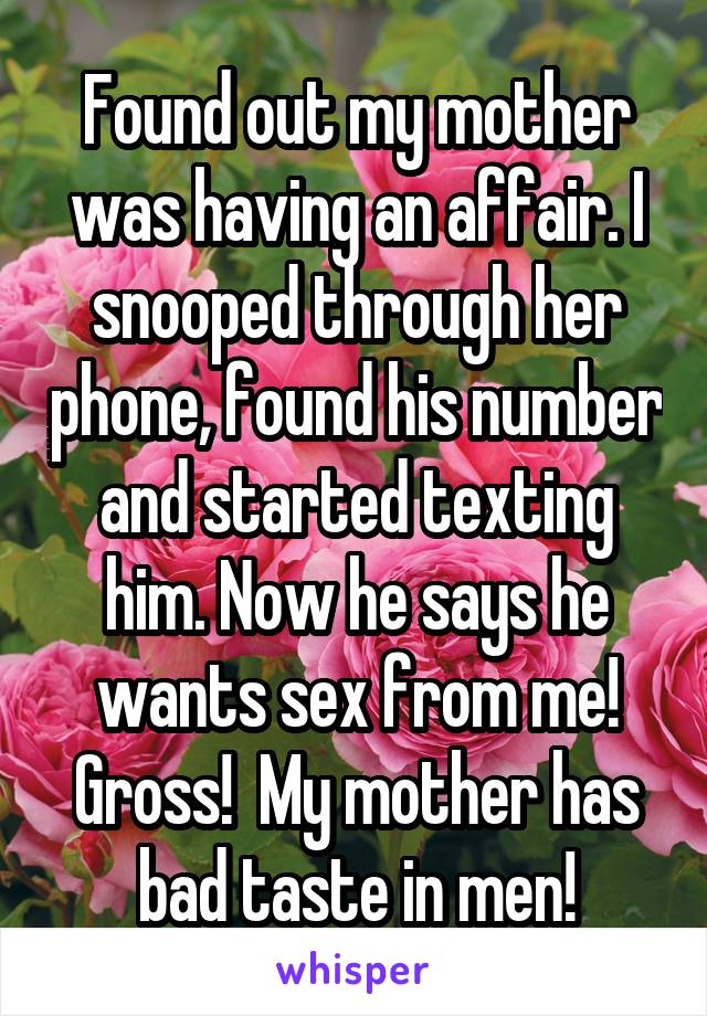 Found out my mother was having an affair. I snooped through her phone, found his number and started texting him. Now he says he wants sex from me! Gross!  My mother has bad taste in men!