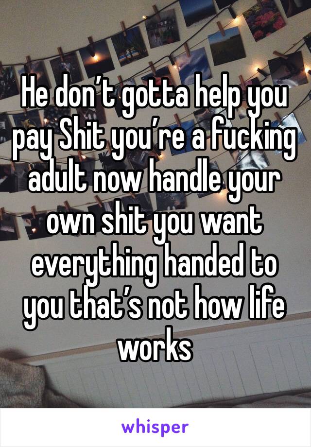 He don’t gotta help you pay Shit you’re a fucking adult now handle your own shit you want everything handed to you that’s not how life works 