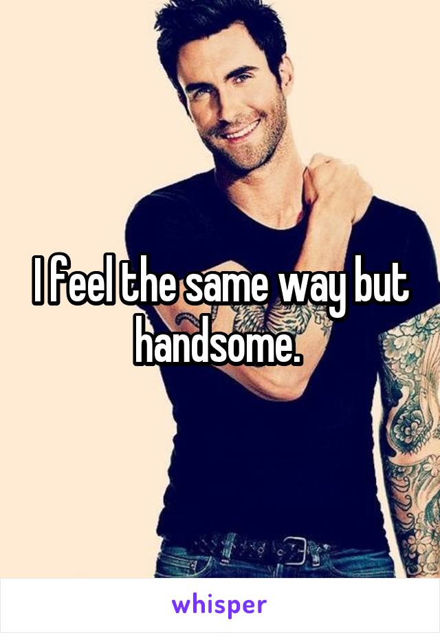 I feel the same way but handsome. 