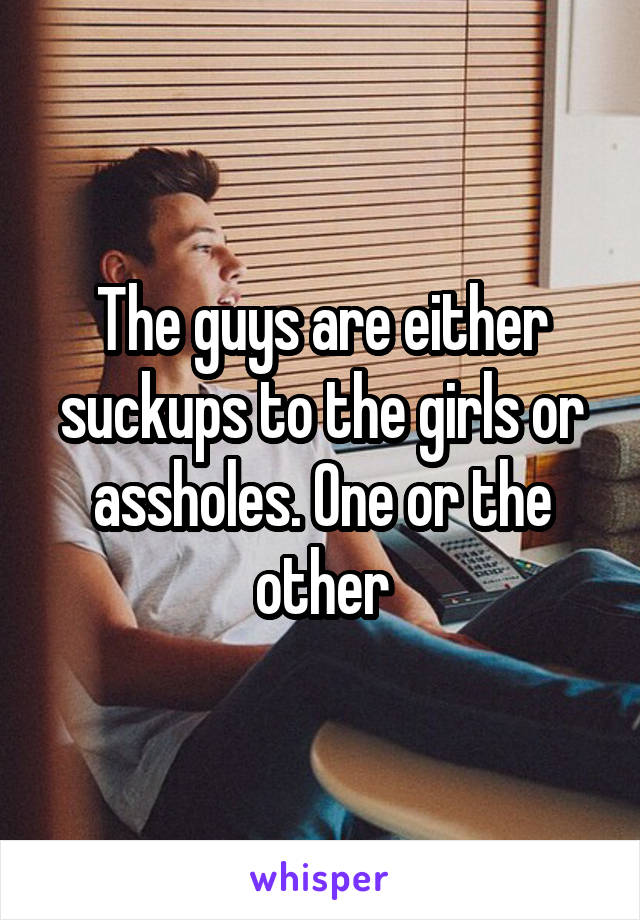 The guys are either suckups to the girls or assholes. One or the other