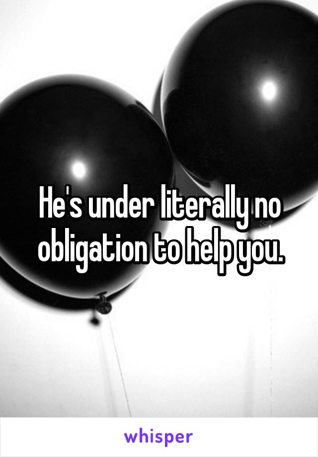 He's under literally no obligation to help you.