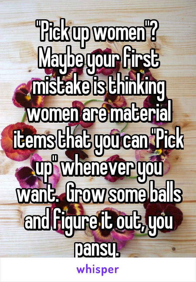 "Pick up women"?  Maybe your first mistake is thinking women are material items that you can "Pick up" whenever you want.  Grow some balls and figure it out, you pansy. 