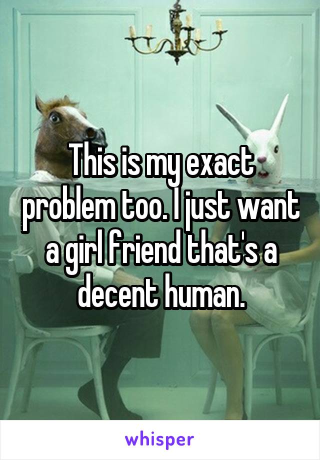 This is my exact problem too. I just want a girl friend that's a decent human.
