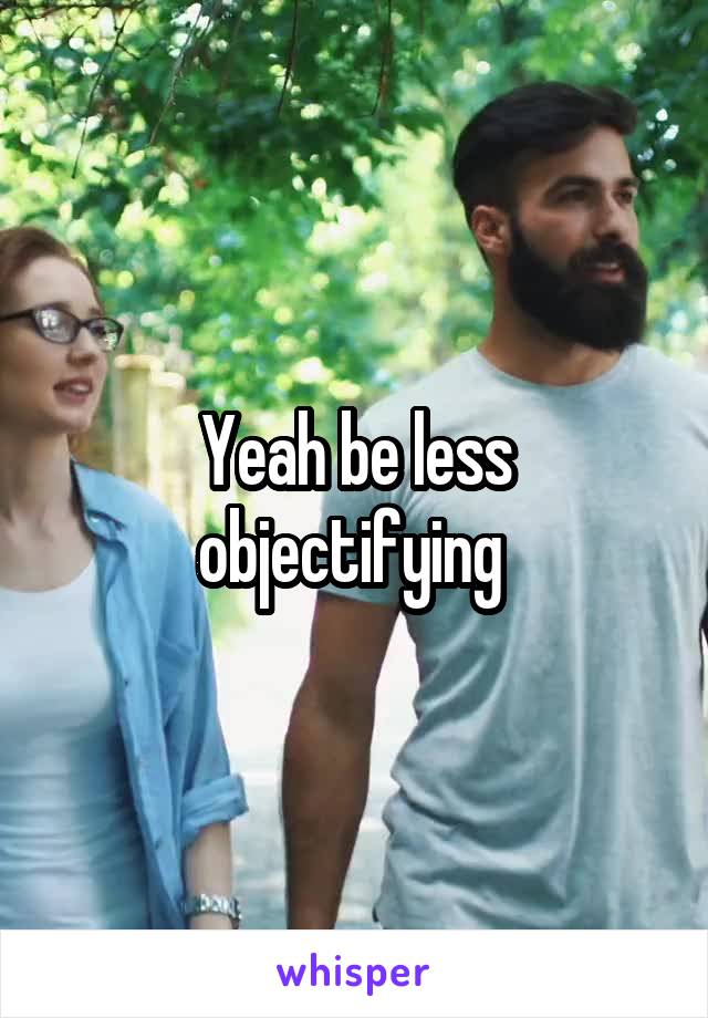 Yeah be less objectifying 