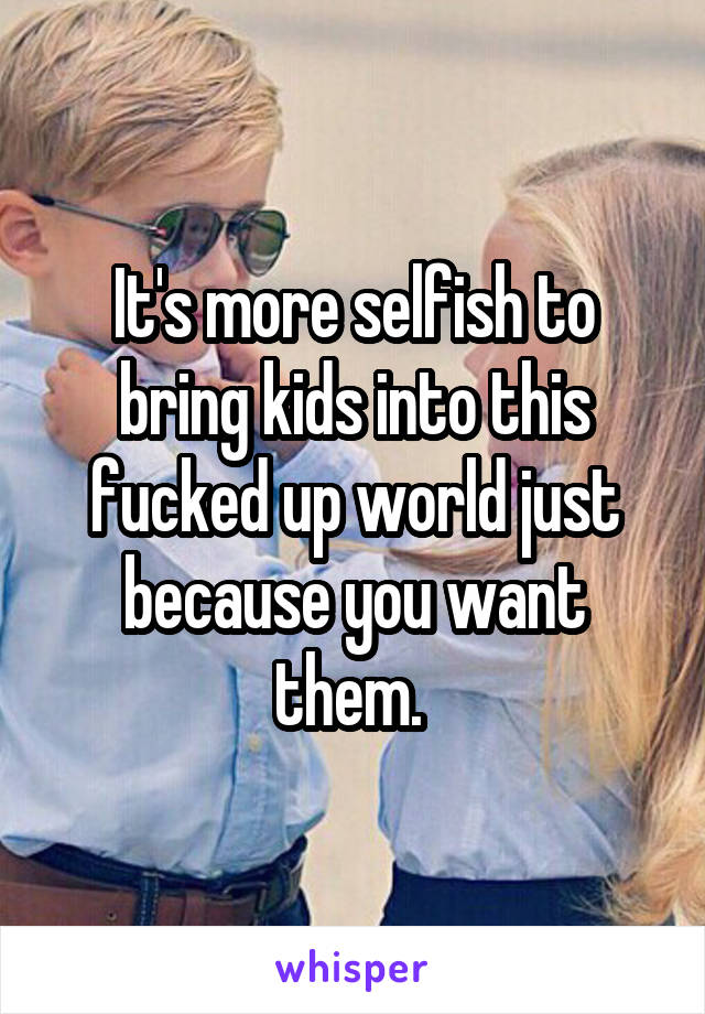 It's more selfish to bring kids into this fucked up world just because you want them. 