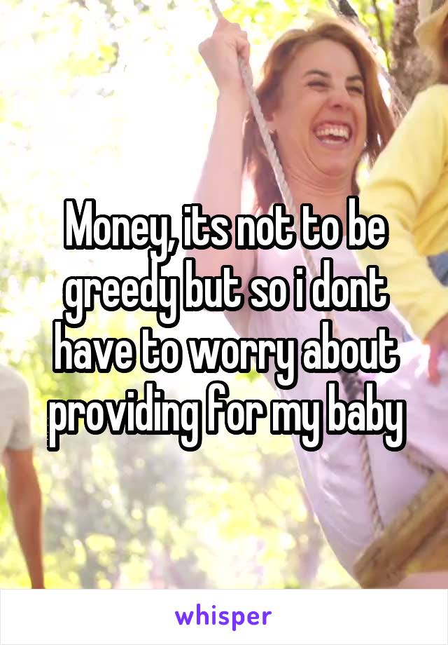 Money, its not to be greedy but so i dont have to worry about providing for my baby