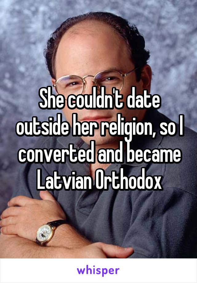 She couldn't date outside her religion, so I converted and became Latvian Orthodox