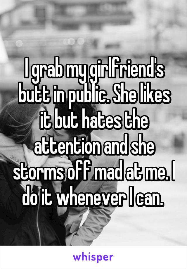 I grab my girlfriend's butt in public. She likes it but hates the attention and she storms off mad at me. I do it whenever I can. 