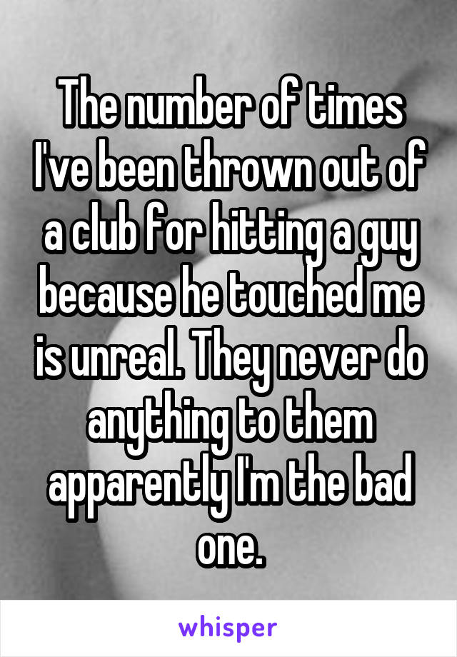 The number of times I've been thrown out of a club for hitting a guy because he touched me is unreal. They never do anything to them apparently I'm the bad one.