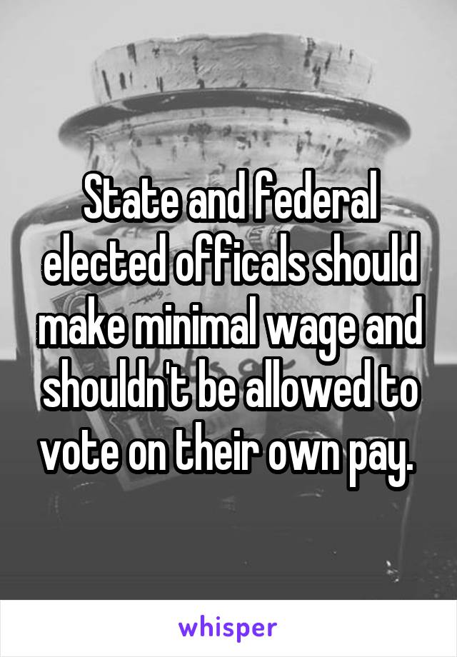 State and federal elected officals should make minimal wage and shouldn't be allowed to vote on their own pay. 