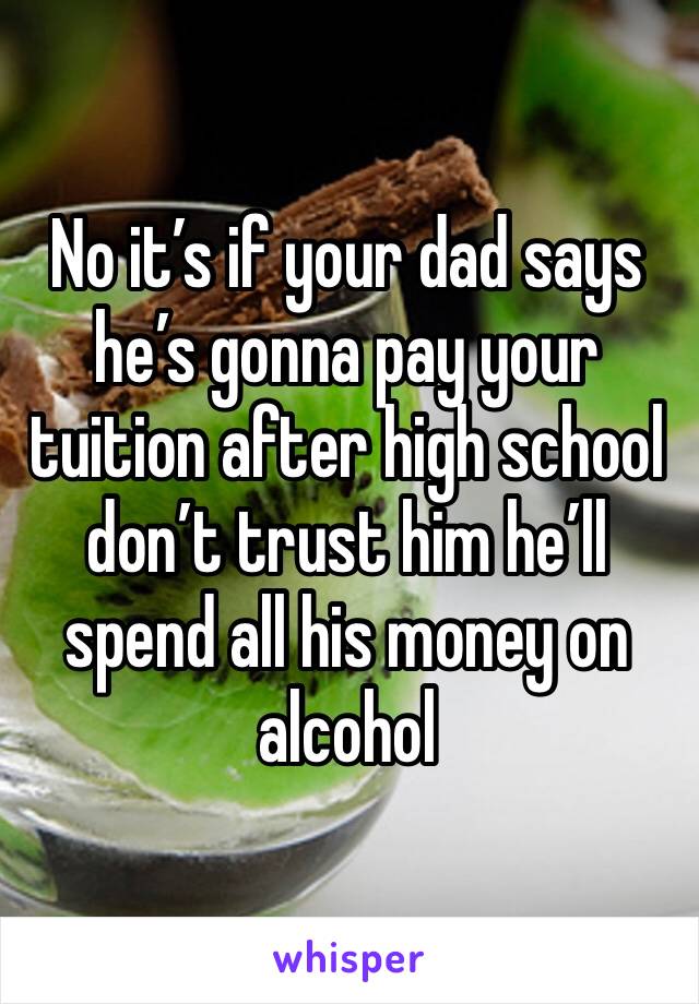 No it’s if your dad says he’s gonna pay your tuition after high school don’t trust him he’ll spend all his money on alcohol 