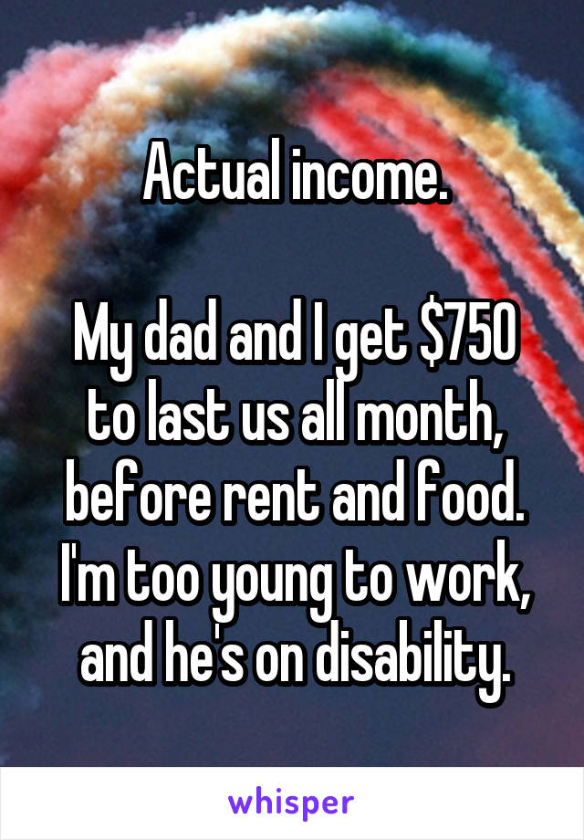 Actual income.

My dad and I get $750 to last us all month, before rent and food. I'm too young to work, and he's on disability.