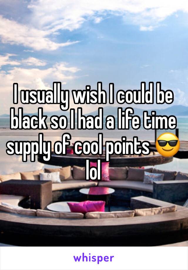 I usually wish I could be black so I had a life time supply of cool points 😎 lol