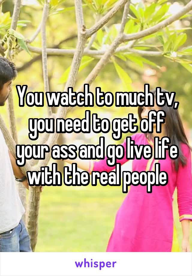 You watch to much tv, you need to get off your ass and go live life with the real people
