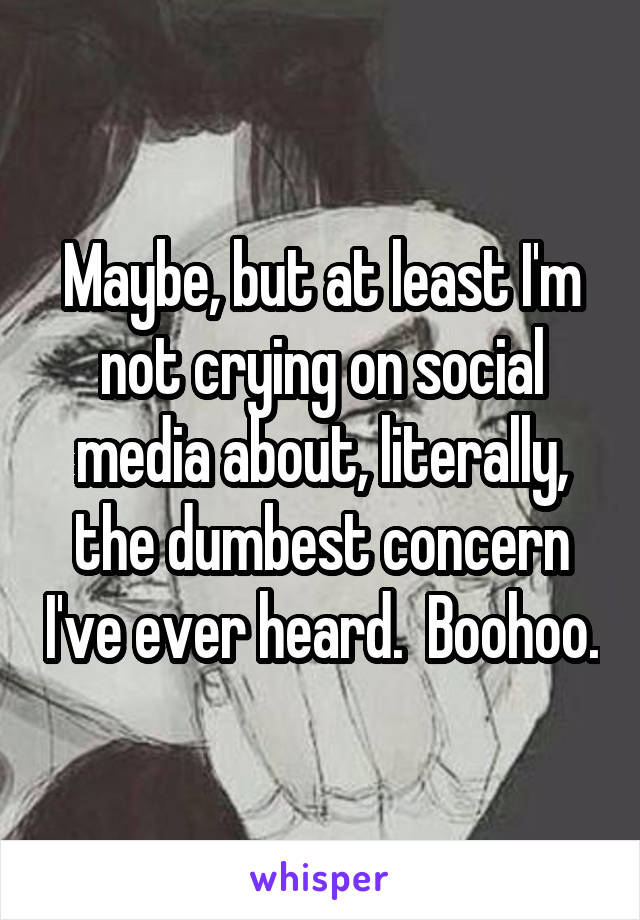 Maybe, but at least I'm not crying on social media about, literally, the dumbest concern I've ever heard.  Boohoo.