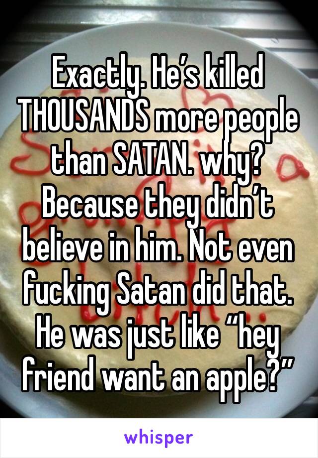 Exactly. He’s killed THOUSANDS more people than SATAN. why? Because they didn’t believe in him. Not even fucking Satan did that. He was just like “hey friend want an apple?”