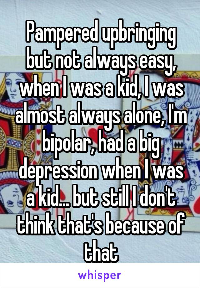 Pampered upbringing but not always easy, when I was a kid, I was almost always alone, I'm bipolar, had a big depression when I was a kid... but still I don't think that's because of that