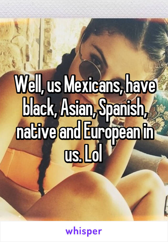 Well, us Mexicans, have black, Asian, Spanish, native and European in us. Lol 
