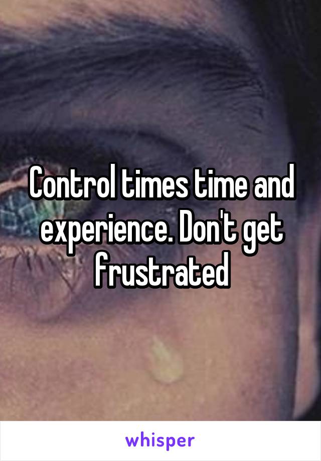 Control times time and experience. Don't get frustrated
